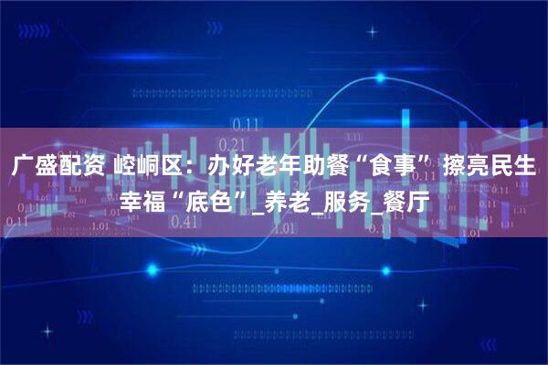 广盛配资 崆峒区：办好老年助餐“食事” 擦亮民生幸福“底色”_养老_服务_餐厅