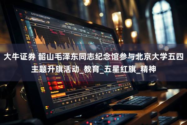 大牛证券 韶山毛泽东同志纪念馆参与北京大学五四主题升旗活动_教育_五星红旗_精神