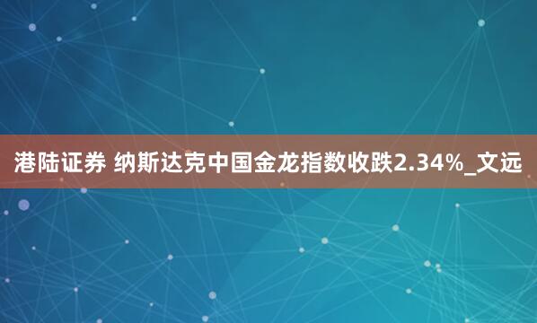 港陆证券 纳斯达克中国金龙指数收跌2.34%_文远