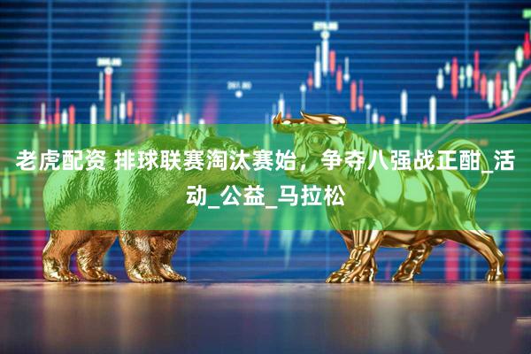 老虎配资 排球联赛淘汰赛始，争夺八强战正酣_活动_公益_马拉松