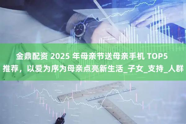 金鼎配资 2025 年母亲节送母亲手机 TOP5 推荐，以爱为序为母亲点亮新生活_子女_支持_人群