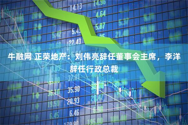 牛融网 正荣地产：刘伟亮辞任董事会主席，李洋辞任行政总裁