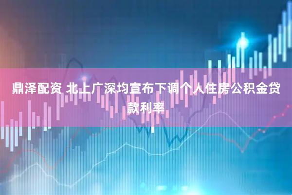 鼎泽配资 北上广深均宣布下调个人住房公积金贷款利率