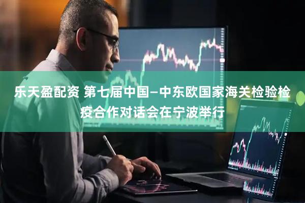 乐天盈配资 第七届中国—中东欧国家海关检验检疫合作对话会在宁波举行