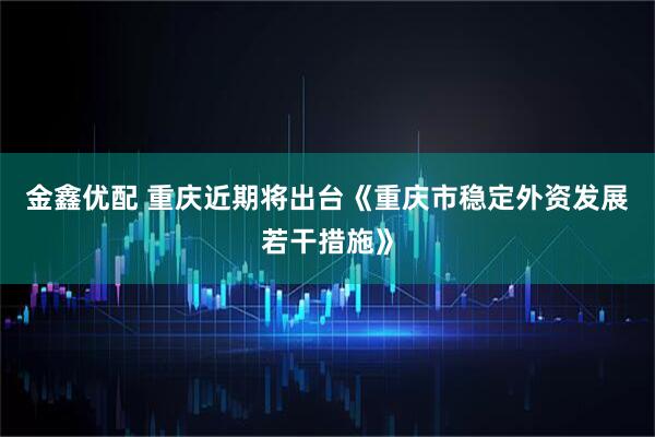 金鑫优配 重庆近期将出台《重庆市稳定外资发展若干措施》