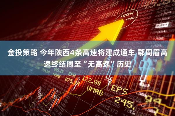 金投策略 今年陕西4条高速将建成通车 鄠周眉高速终结周至“无高速”历史