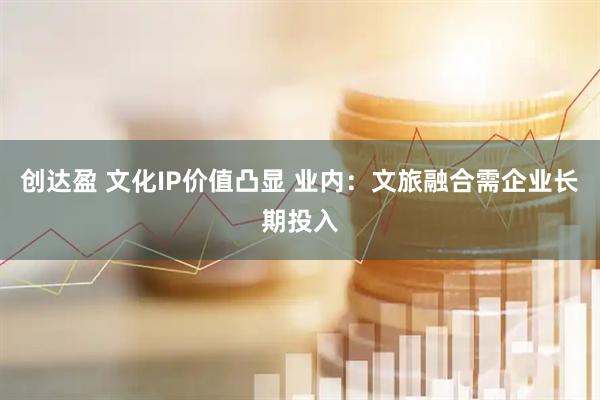创达盈 文化IP价值凸显 业内：文旅融合需企业长期投入
