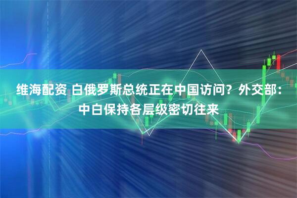 维海配资 白俄罗斯总统正在中国访问？外交部：中白保持各层级密切往来