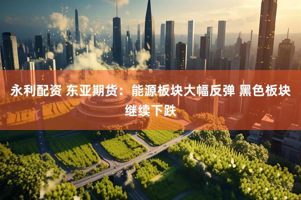 永利配资 东亚期货：能源板块大幅反弹 黑色板块继续下跌