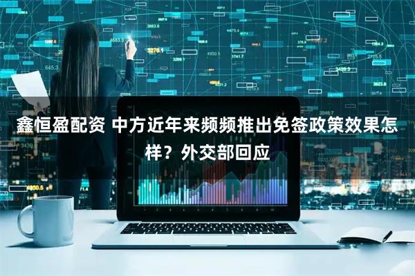 鑫恒盈配资 中方近年来频频推出免签政策效果怎样？外交部回应