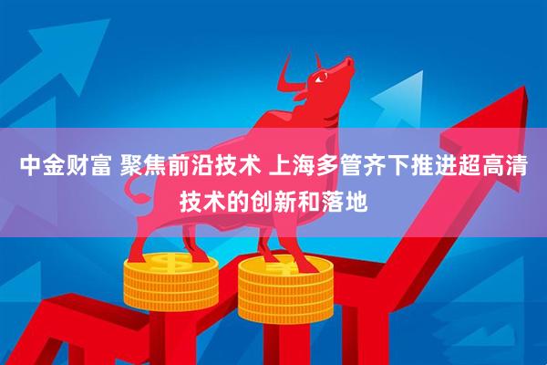 中金财富 聚焦前沿技术 上海多管齐下推进超高清技术的创新和落地
