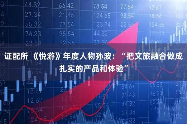 证配所 《悦游》年度人物孙波：“把文旅融合做成扎实的产品和体验”
