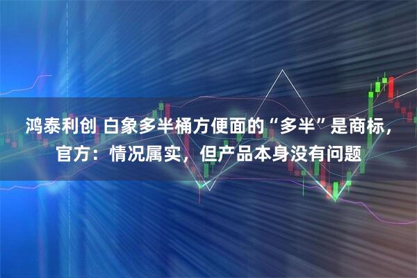 鸿泰利创 白象多半桶方便面的“多半”是商标，官方：情况属实，但产品本身没有问题