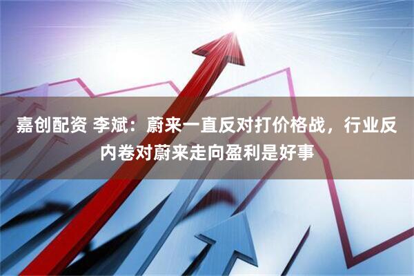 嘉创配资 李斌：蔚来一直反对打价格战，行业反内卷对蔚来走向盈利是好事