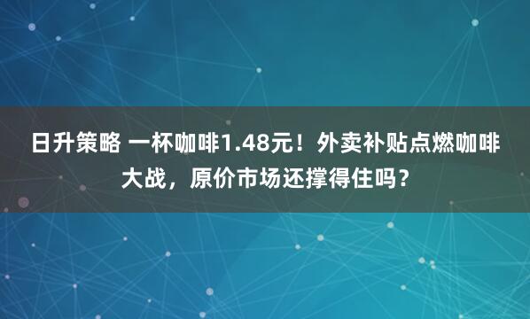 日升策略 一杯咖啡1.48元！外卖补贴点燃咖啡大战，原价市场还撑得住吗？