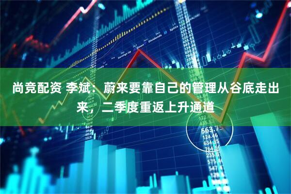 尚竞配资 李斌：蔚来要靠自己的管理从谷底走出来，二季度重返上升通道