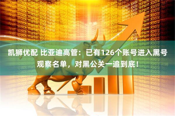凯狮优配 比亚迪高管：已有126个账号进入黑号观察名单，对黑公关一追到底！