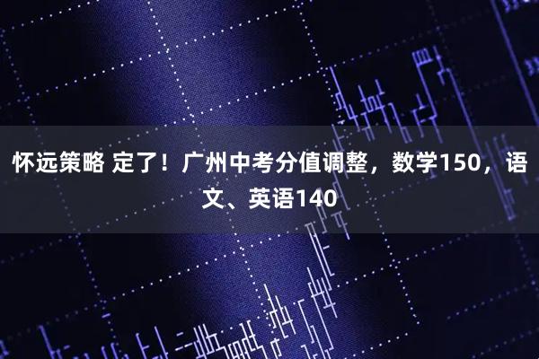 怀远策略 定了！广州中考分值调整，数学150，语文、英语140