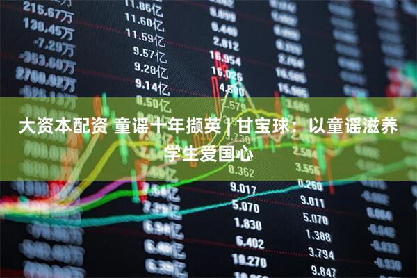大资本配资 童谣十年撷英 | 甘宝球：以童谣滋养学生爱国心