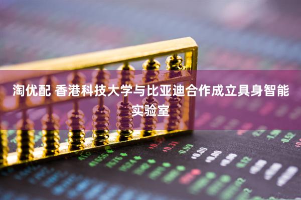 淘优配 香港科技大学与比亚迪合作成立具身智能实验室