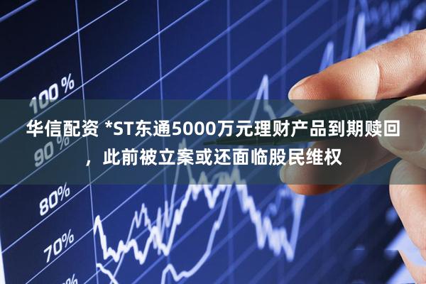 华信配资 *ST东通5000万元理财产品到期赎回，此前被立案或还面临股民维权