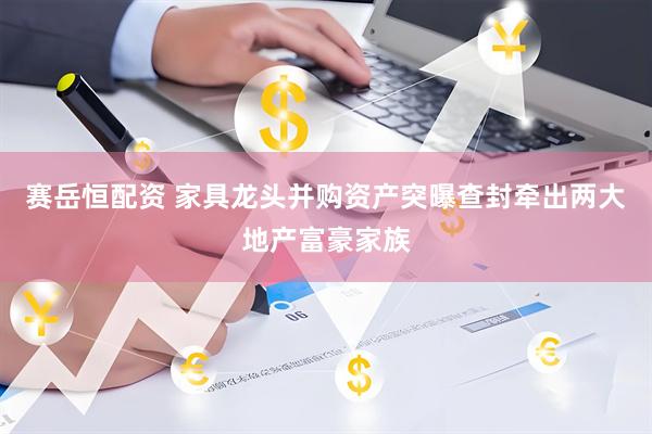 赛岳恒配资 家具龙头并购资产突曝查封牵出两大地产富豪家族