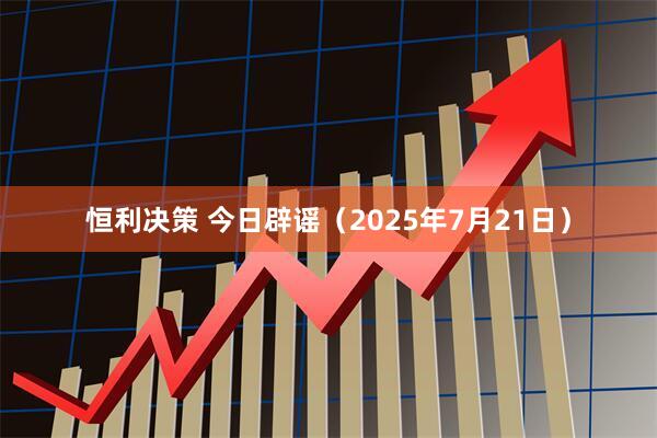 恒利决策 今日辟谣（2025年7月21日）
