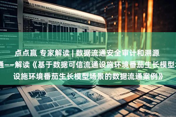 点点赢 专家解读 | 数据流通安全审计和溯源 助力农业数据要素流通——解读《基于数据可信流通设施环境番茄生长模型场景的数据流通案例》
