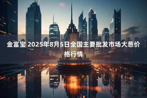 金富宝 2025年8月5日全国主要批发市场大葱价格行情