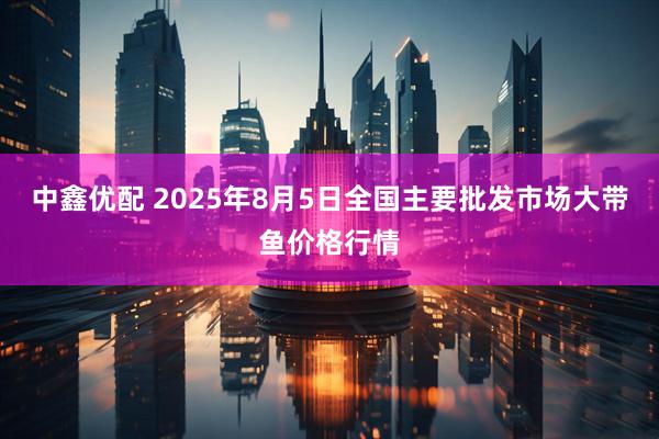 中鑫优配 2025年8月5日全国主要批发市场大带鱼价格行情