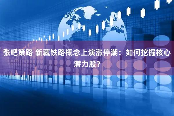 张吧策路 新藏铁路概念上演涨停潮：如何挖掘核心潜力股？