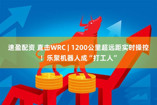 速盈配资 直击WRC | 1200公里超远距实时操控！乐聚机器人成“打工人”