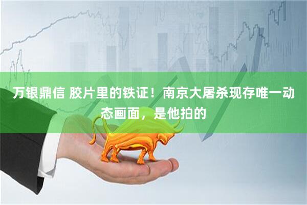 万银鼎信 胶片里的铁证！南京大屠杀现存唯一动态画面，是他拍的