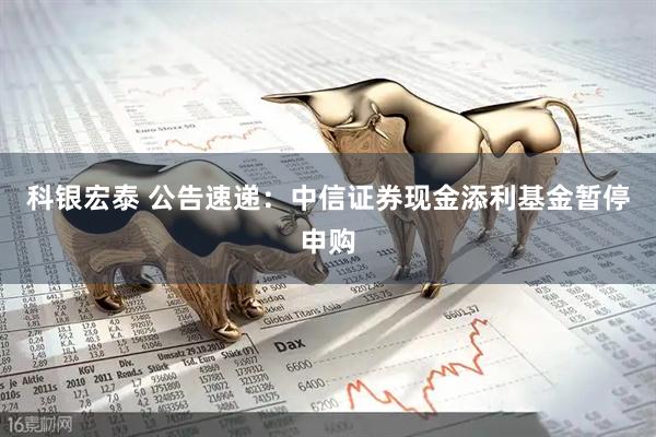 科银宏泰 公告速递：中信证券现金添利基金暂停申购