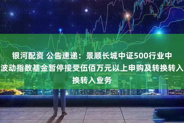 银河配资 公告速递：景顺长城中证500行业中性低波动指数基金暂停接受伍佰万元以上申购及转换转入业务