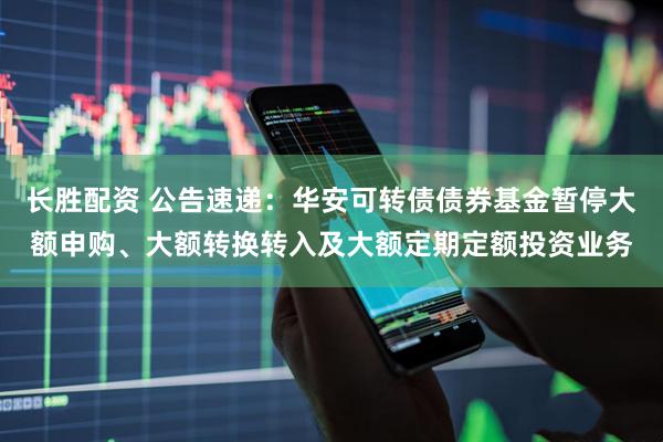 长胜配资 公告速递：华安可转债债券基金暂停大额申购、大额转换转入及大额定期定额投资业务
