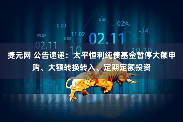 捷元网 公告速递：太平恒利纯债基金暂停大额申购、大额转换转入、定期定额投资