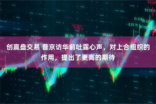 创赢盘交易 普京访华前吐露心声，对上合组织的作用，提出了更高的期待