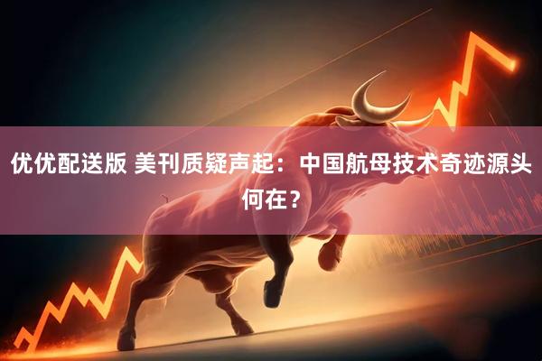 优优配送版 美刊质疑声起：中国航母技术奇迹源头何在？