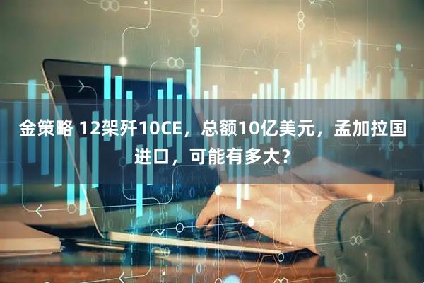 金策略 12架歼10CE，总额10亿美元，孟加拉国进口，可能有多大？