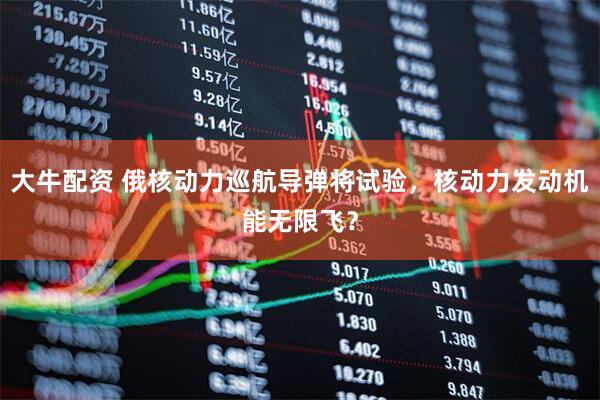 大牛配资 俄核动力巡航导弹将试验，核动力发动机能无限飞？