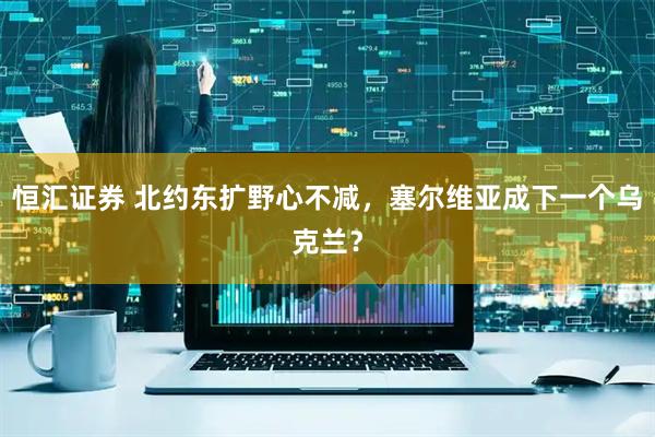 恒汇证券 北约东扩野心不减，塞尔维亚成下一个乌克兰？