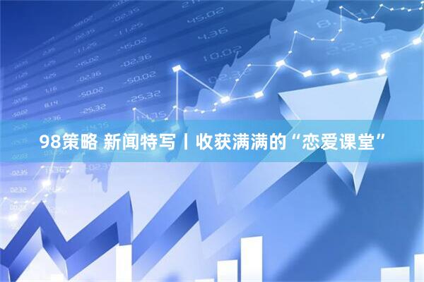 98策略 新闻特写丨收获满满的“恋爱课堂”