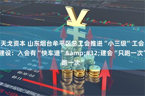 天戈资本 山东烟台牟平区总工会推进“小三级”工会建设：入会有“快车道”&#32;建会“只跑一次”