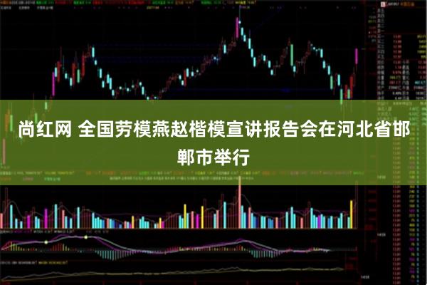 尚红网 全国劳模燕赵楷模宣讲报告会在河北省邯郸市举行