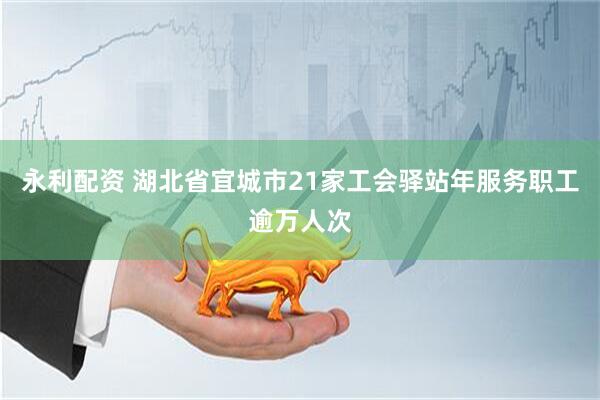 永利配资 湖北省宜城市21家工会驿站年服务职工逾万人次
