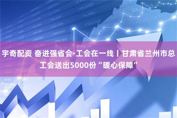 宇奇配资 奋进强省会·工会在一线丨甘肃省兰州市总工会送出5000份“暖心保障”