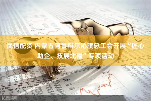 民信配资 内蒙古阿鲁科尔沁旗总工会开展“匠心助企、技展北疆”专项活动
