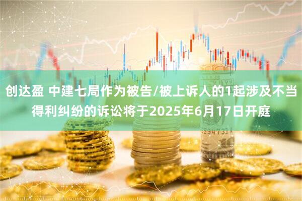 创达盈 中建七局作为被告/被上诉人的1起涉及不当得利纠纷的诉讼将于2025年6月17日开庭