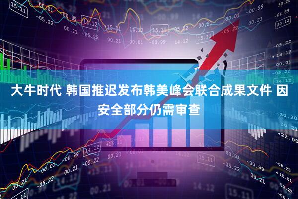 大牛时代 韩国推迟发布韩美峰会联合成果文件 因安全部分仍需审查